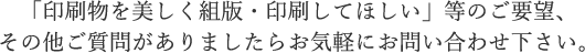 「印刷物を美しく組版・印刷してほしい」等のご要望、その他ご質問がありましたらお気軽にお問い合わせ下さい。